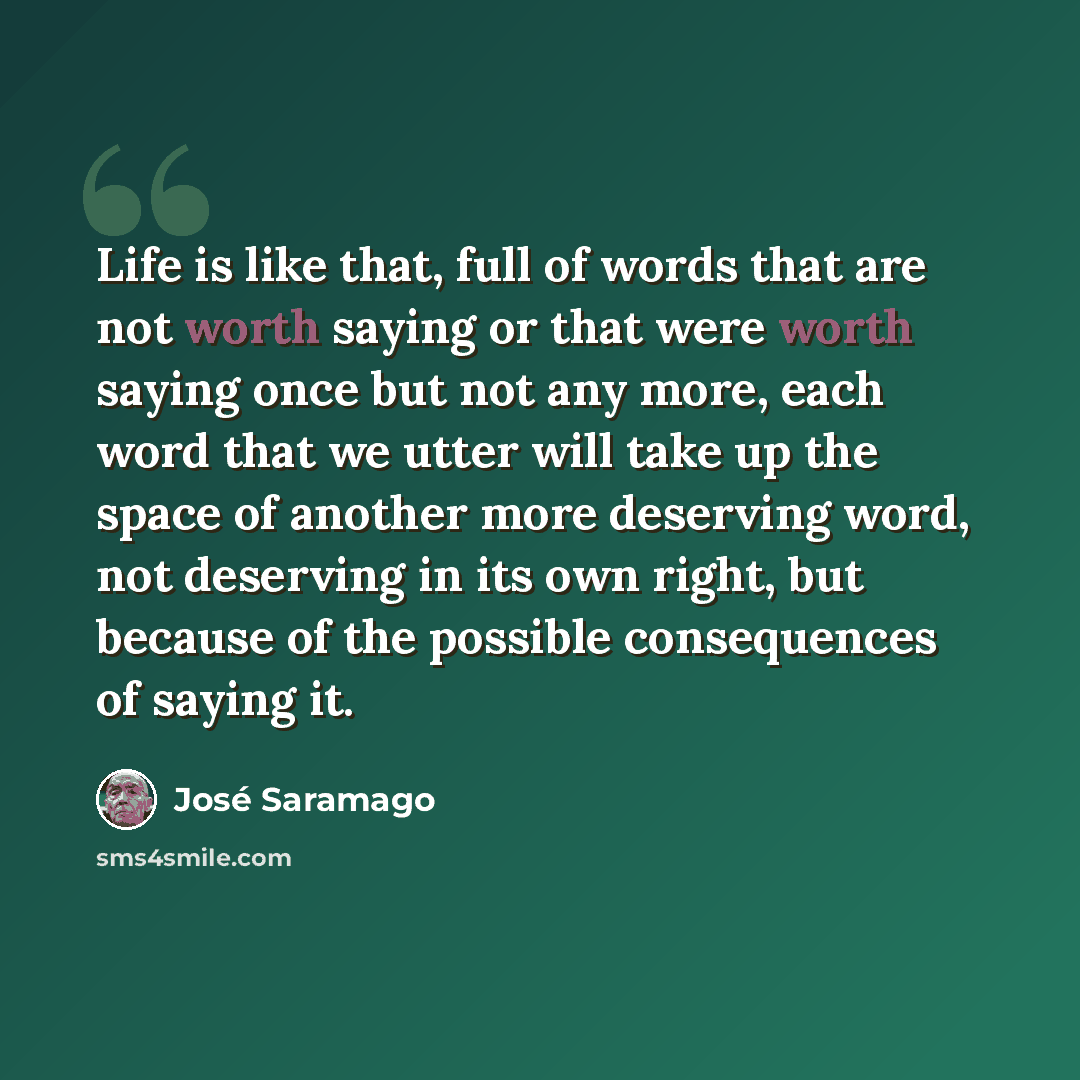 “Life is like that, full of words that are not worth saying or that were worth saying once but not any more, each word that we utter will take up the space of another more deserving word, not deserving in its own right, but because of the possible consequences of saying it.” quote by Jose Saramago