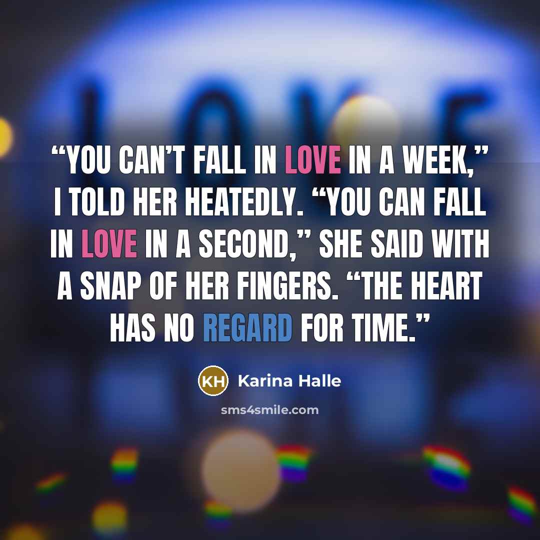 “You can’t fall in love in a week,” I told her heatedly. “You can fall in love in a second,” she said with a snap of her fingers. “The heart has no regard for time.” quote by Karina Halle