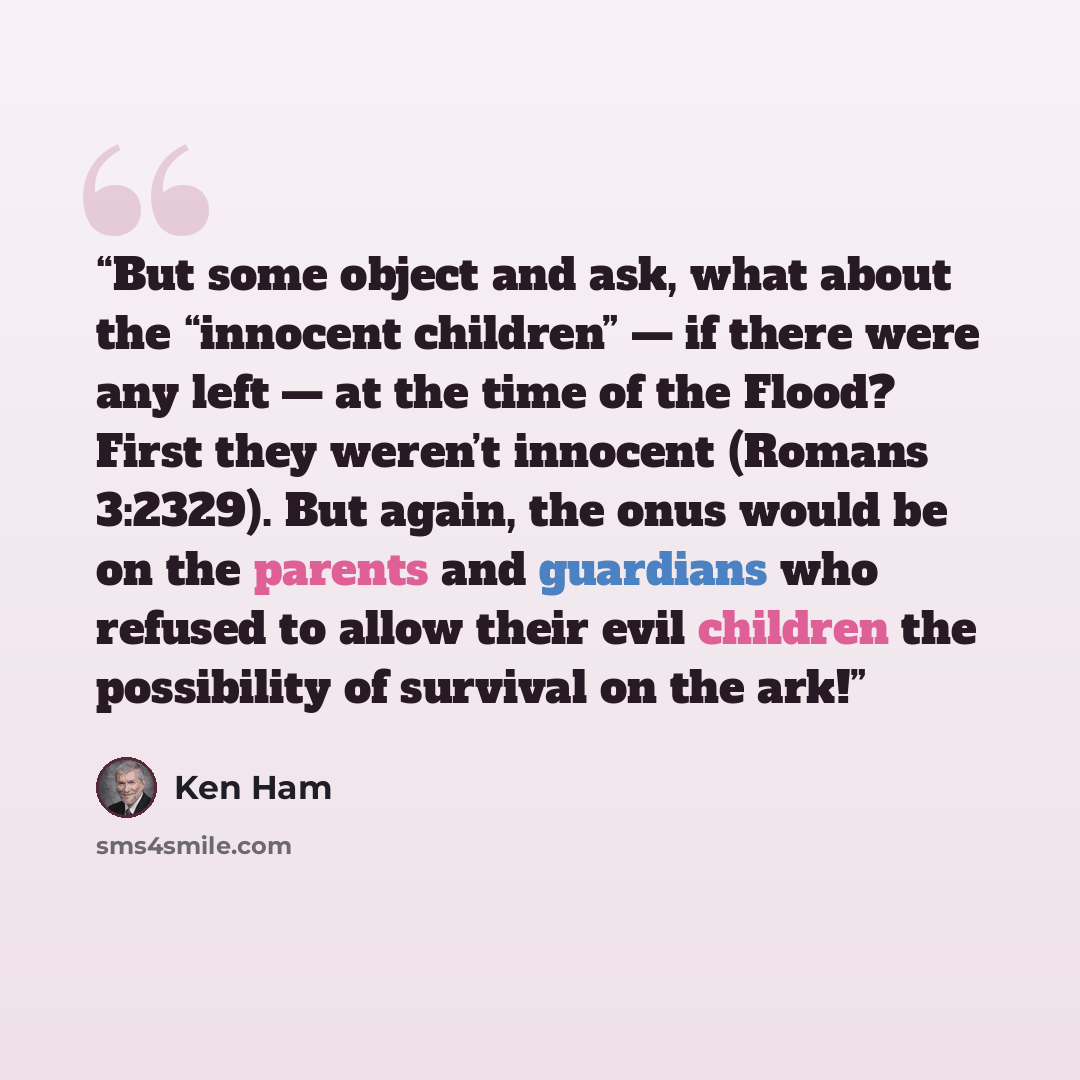 “But some object and ask, what about the “innocent children” — if there were any left — at the time of the Flood? First they weren’t innocent (Romans 3:2329). But again, the onus would be on the parents and guardians who refused to allow their evil children the possibility of survival on the ark!” quote by Ken Ham