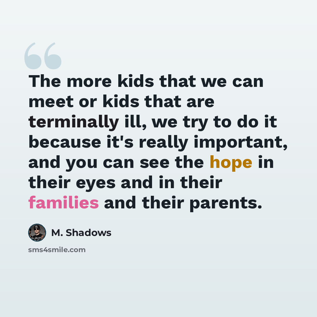 “The more kids that we can meet or kids that are terminally ill, we try to do it because it's really important, and you can see the hope in their eyes and in their families and their parents.” quote by M. Shadows