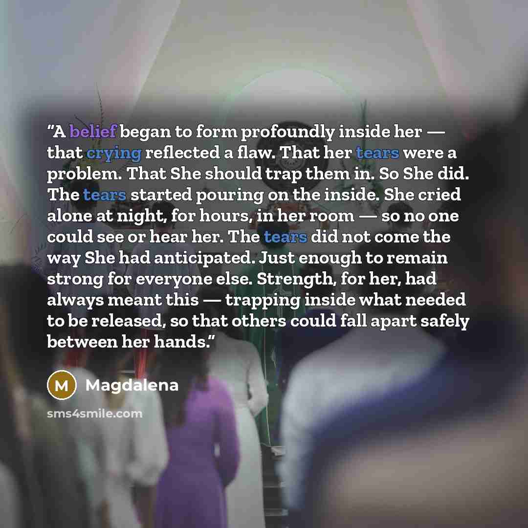 “A belief began to form profoundly inside her — that crying reflected a flaw. That her tears were a problem. That She should trap them in. So She did. The tears started pouring on the inside. She cried alone at night, for hours, in her room — so no one could see or hear her. The tears did not come…” quote by Magdalena