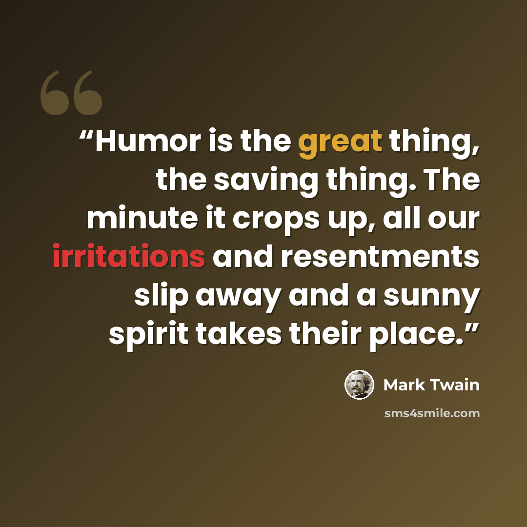 “Humor is the great thing, the saving thing. The minute it crops up, all our irritations and resentments slip away and a sunny spirit takes their place.” quote by Mark Twain