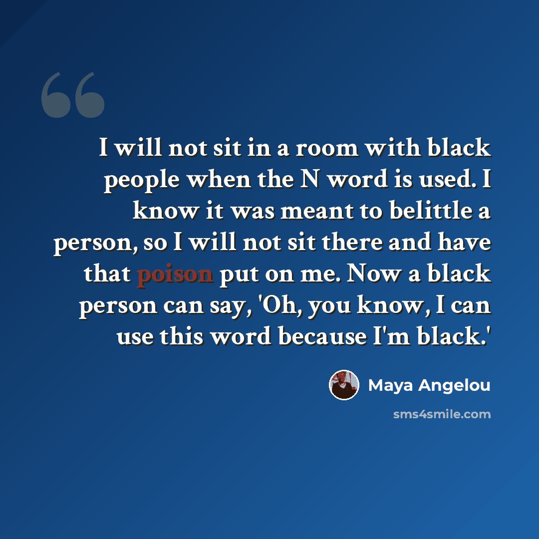 “I will not sit in a room with black people when the N word is used. I know it was meant to belittle a person, so I will not sit there and have that poison put on me. Now a black person can say, 'Oh, you know, I can use this word because I'm black.'” quote by Maya Angelou