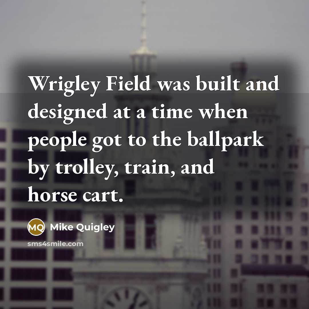 “Wrigley Field was built and designed at a time when people got to the ballpark by trolley, train, and horse cart.” quote by Mike Quigley