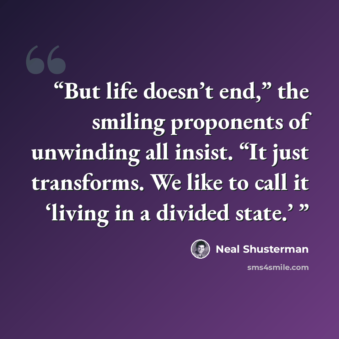 “But life doesn’t end,” the smiling proponents of unwinding all insist. “It just transforms. We like to call it ‘living in a divided state.’” quote by Neal Shusterman