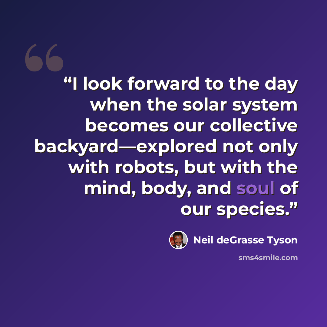 “I look forward to the day when the solar system becomes our collective backyard—explored not only with robots, but with the mind, body, and soul of our species.” quote by Neil deGrasse Tyson
