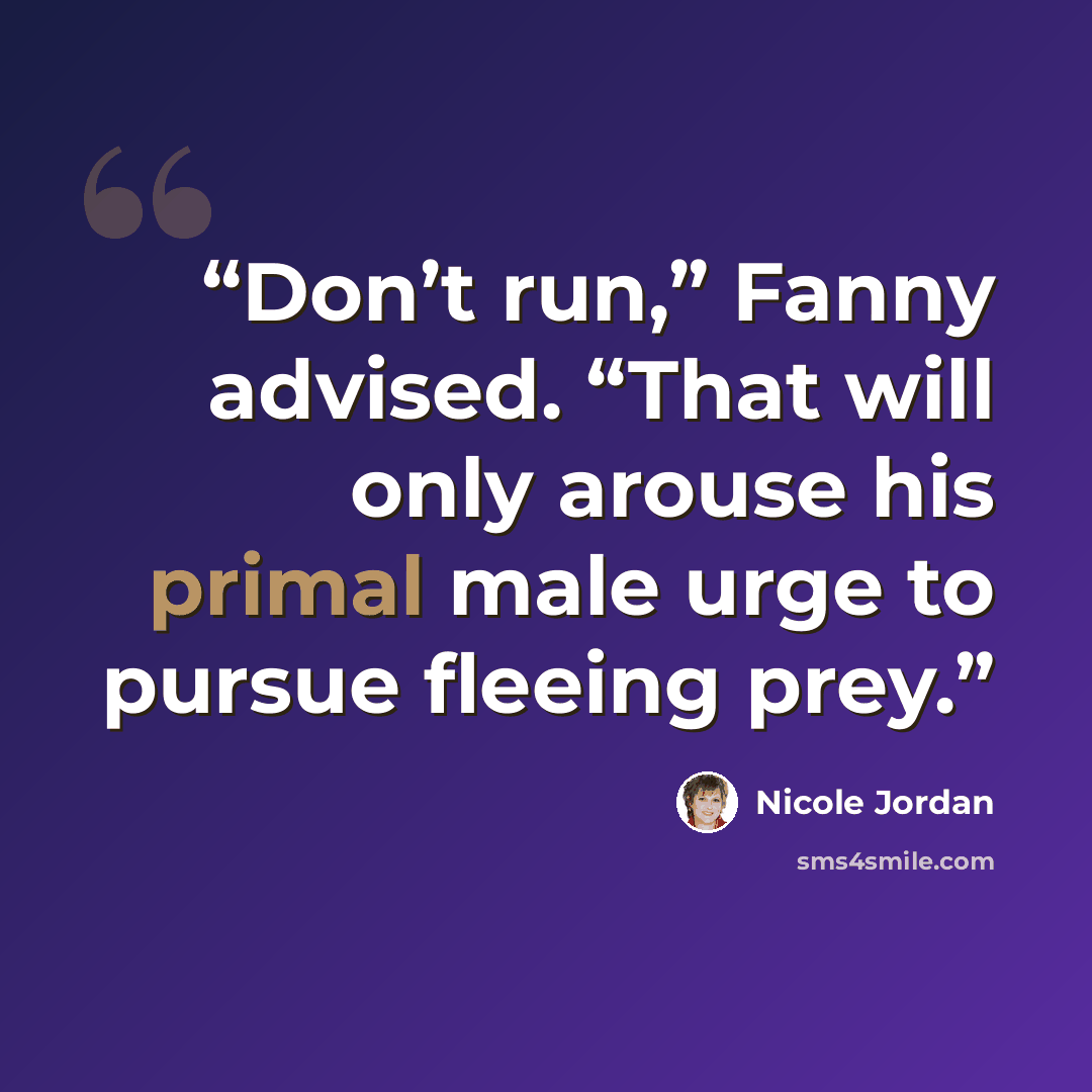 “Don’t run,” Fanny advised. “That will only arouse his primal male urge to pursue fleeing prey.” quote by Nicole Jordan