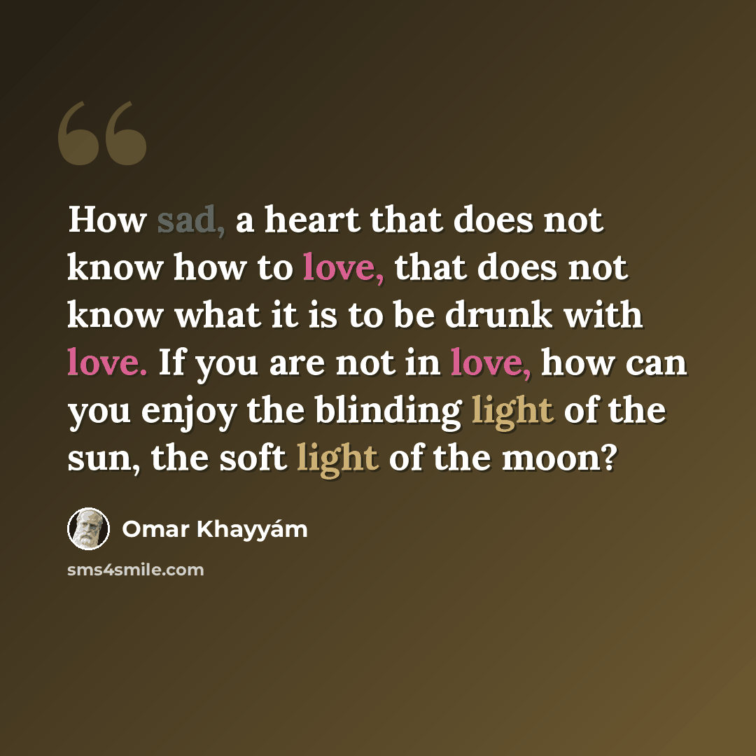 “How sad, a heart that does not know how to love, that does not know what it is to be drunk with love. If you are not in love, how can you enjoy the blinding light of the sun, the soft light of the moon?” quote by Omar Khayyam