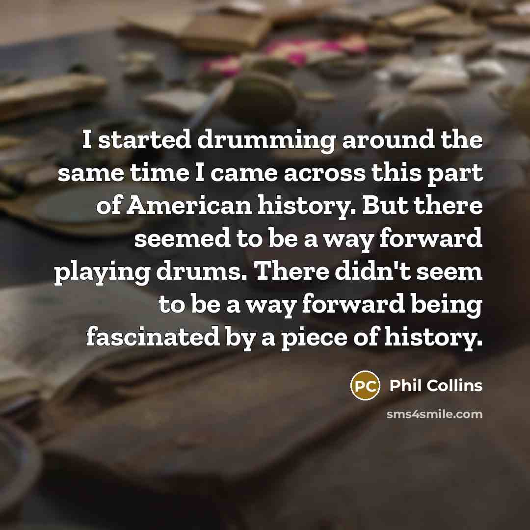 “I started drumming around the same time I came across this part of American history. But there seemed to be a way forward playing drums. There didn't seem to be a way forward being fascinated by a piece of history.” quote by Phil Collins
