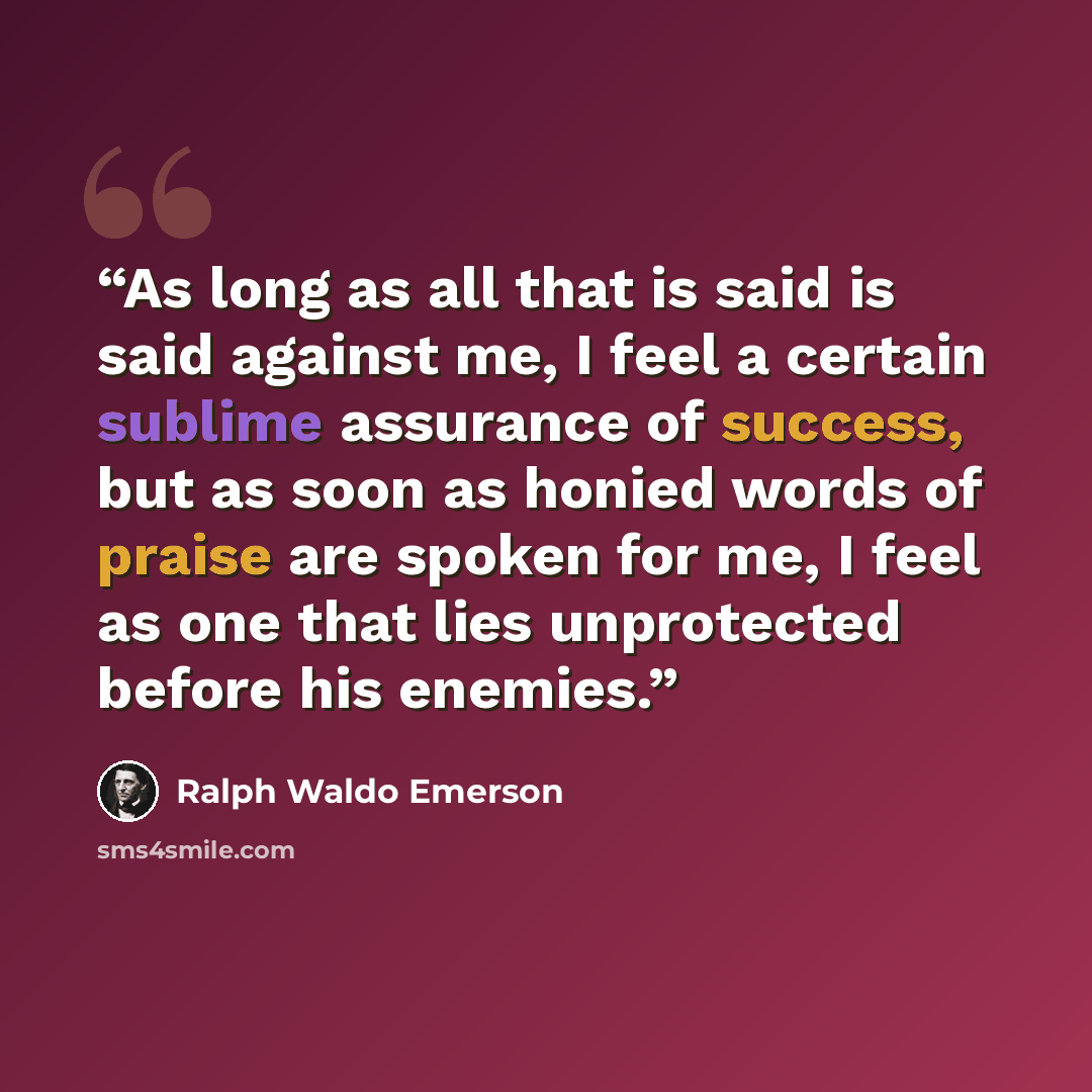 “As long as all that is said is said against me, I feel a certain sublime assurance of success, but as soon as honied words of praise are spoken for me, I feel as one that lies unprotected before his enemies.” quote by Ralph Waldo Emerson