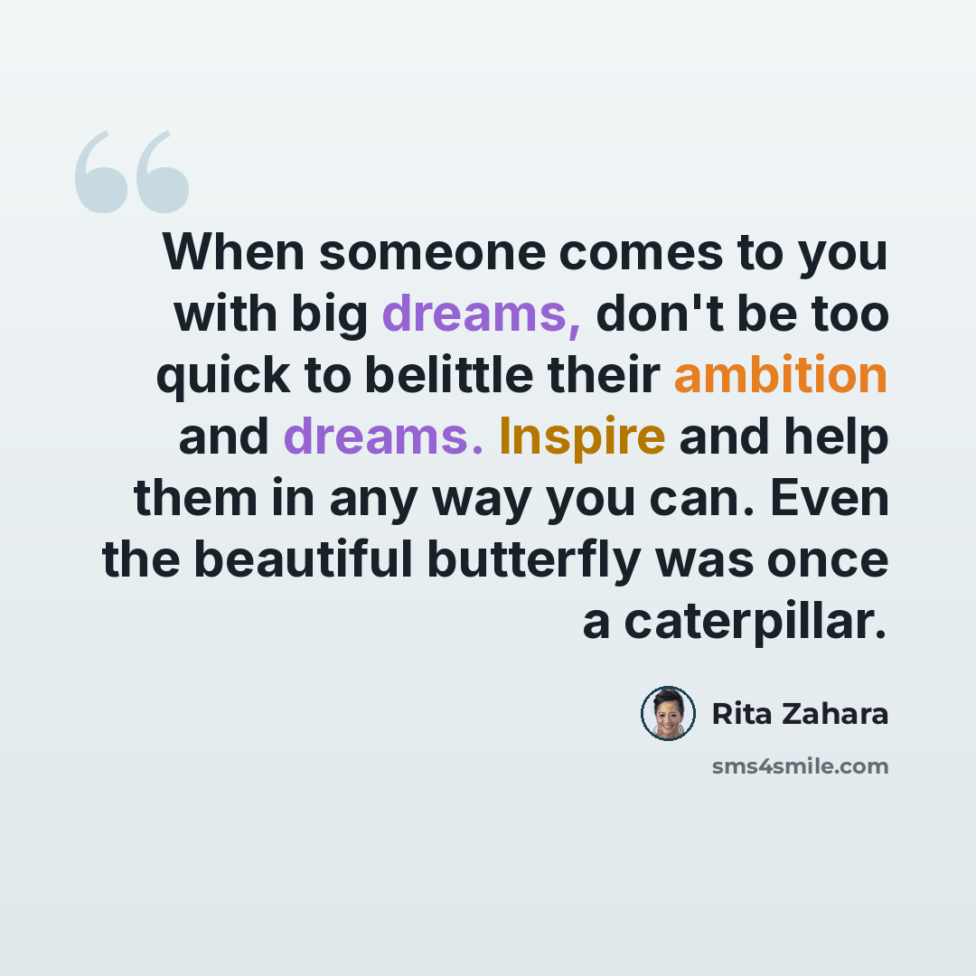 “When someone comes to you with big dreams, don't be too quick to belittle their ambition and dreams. Inspire and help them in any way you can. Even the beautiful butterfly was once a caterpillar.” quote by Rita Zahara