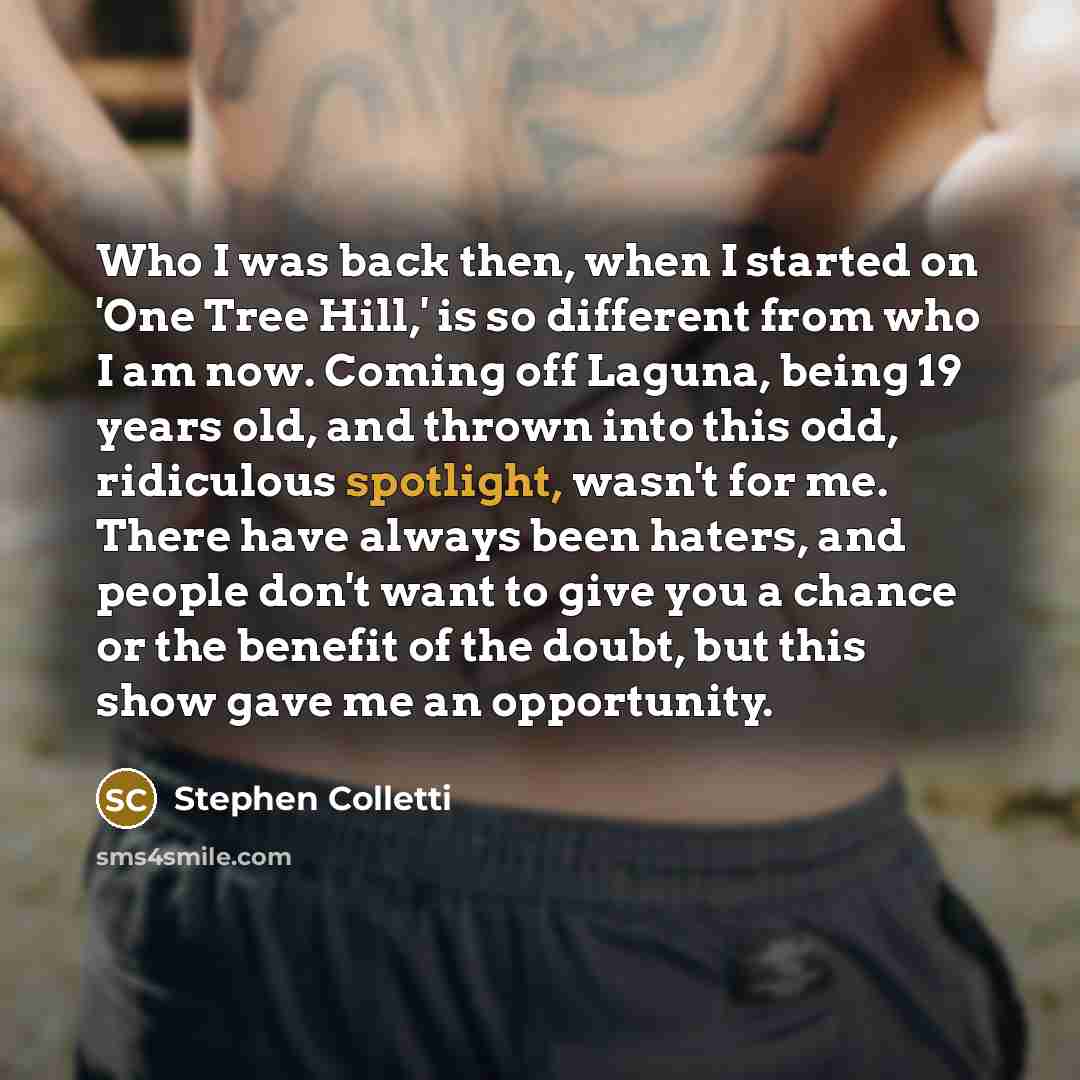 “Who I was back then, when I started on 'One Tree Hill,' is so different from who I am now. Coming off Laguna, being 19 years old, and thrown into this odd, ridiculous spotlight, wasn't for me. There have always been haters, and people don't want to give you a chance or the benefit of the doubt…” quote by Stephen Colletti