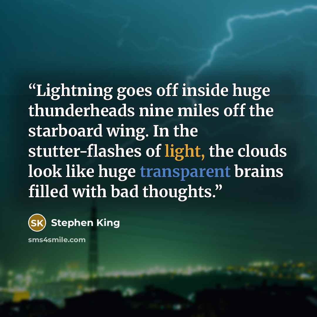 “Lightning goes off inside huge thunderheads nine miles off the starboard wing. In the stutter-flashes of light, the clouds look like huge transparent brains filled with bad thoughts.” quote by Stephen King