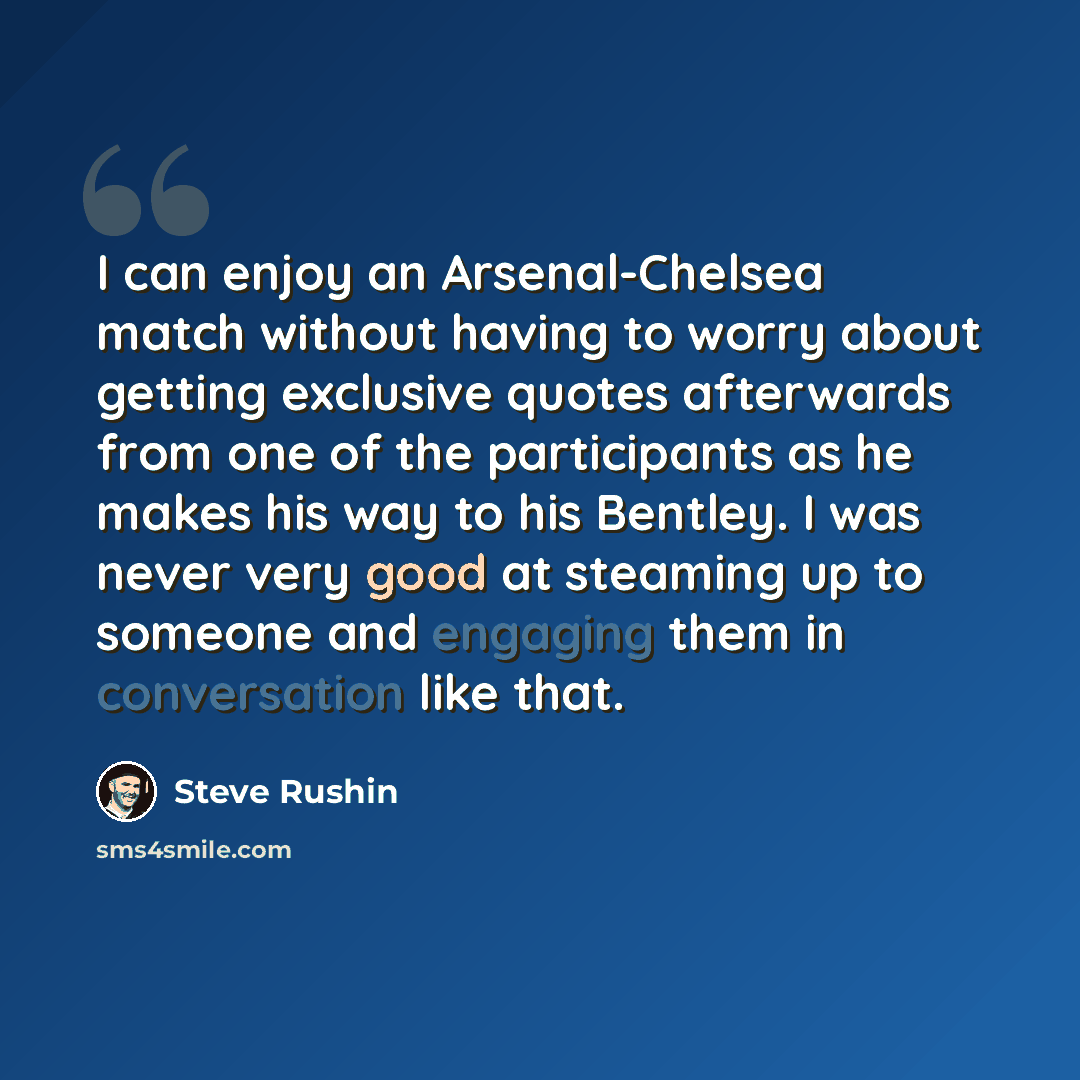 “I can enjoy an Arsenal-Chelsea match without having to worry about getting exclusive quotes afterwards from one of the participants as he makes his way to his Bentley. I was never very good at steaming up to someone and engaging them in conversation like that.” quote by Steve Rushin