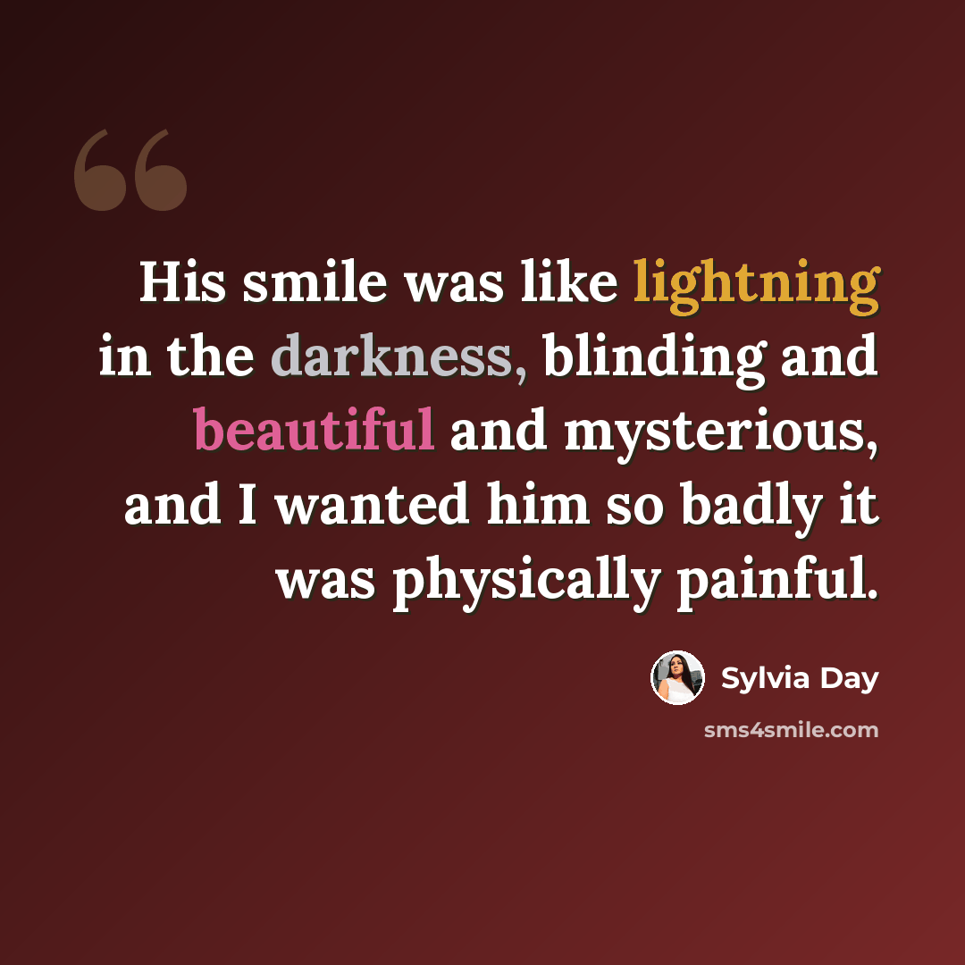 “His smile was like lightning in the darkness, blinding and beautiful and mysterious, and I wanted him so badly it was physically painful.” quote by Sylvia Day