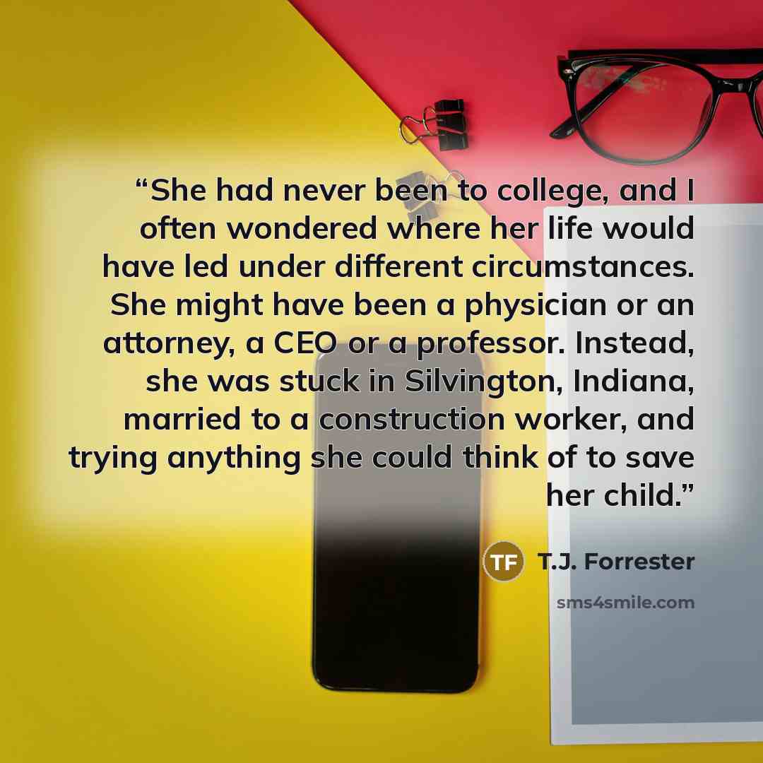 “She had never been to college, and I often wondered where her life would have led under different circumstances. She might have been a physician or an attorney, a CEO or a professor. Instead, she was stuck in Silvington, Indiana, married to a construction worker, and trying anything she could…” quote by T.J. Forrester