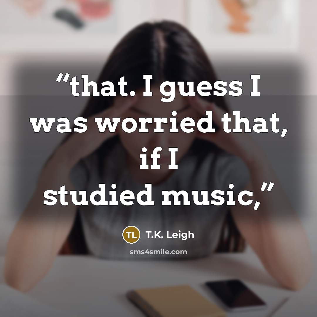 “that. I guess I was worried that, if I studied music,” quote by T.K. Leigh