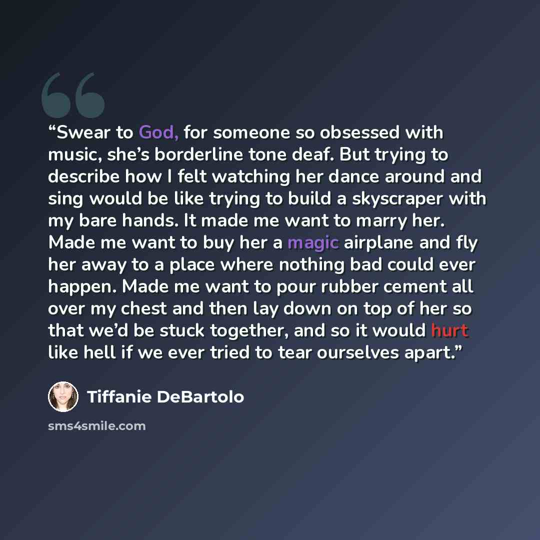“Swear to God, for someone so obsessed with music, she’s borderline tone deaf. But trying to describe how I felt watching her dance around and sing would be like trying to build a skyscraper with my bare hands. It made me want to marry her. Made me want to buy her a magic airplane and fly her away…” quote by Tiffanie DeBartolo