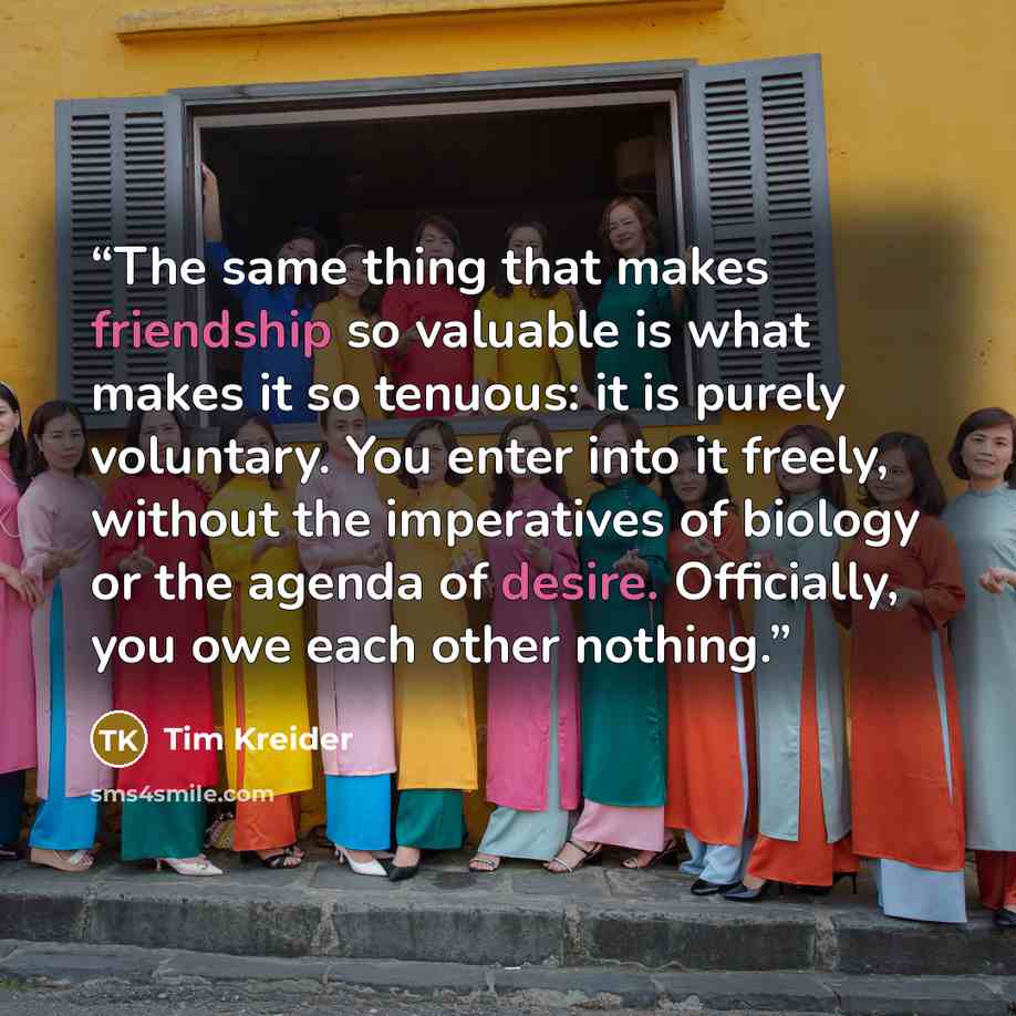 “The same thing that makes friendship so valuable is what makes it so tenuous: it is purely voluntary. You enter into it freely, without the imperatives of biology or the agenda of desire. Officially, you owe each other nothing.” quote by Tim Kreider