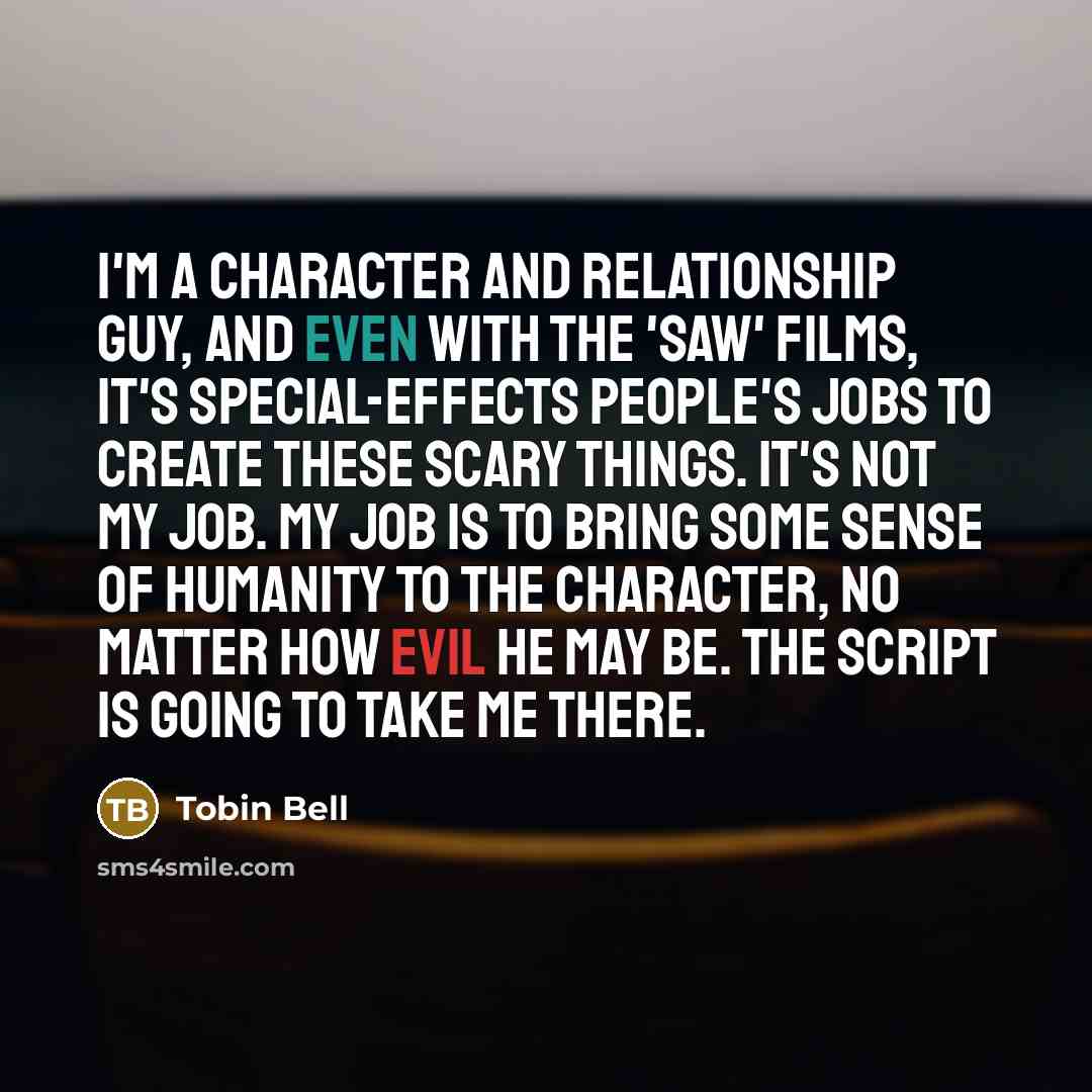 “I'm a character and relationship guy, and even with the 'Saw' films, it's special-effects people's jobs to create these scary things. It's not my job. My job is to bring some sense of humanity to the character, no matter how evil he may be. The script is going to take me there.” quote by Tobin Bell