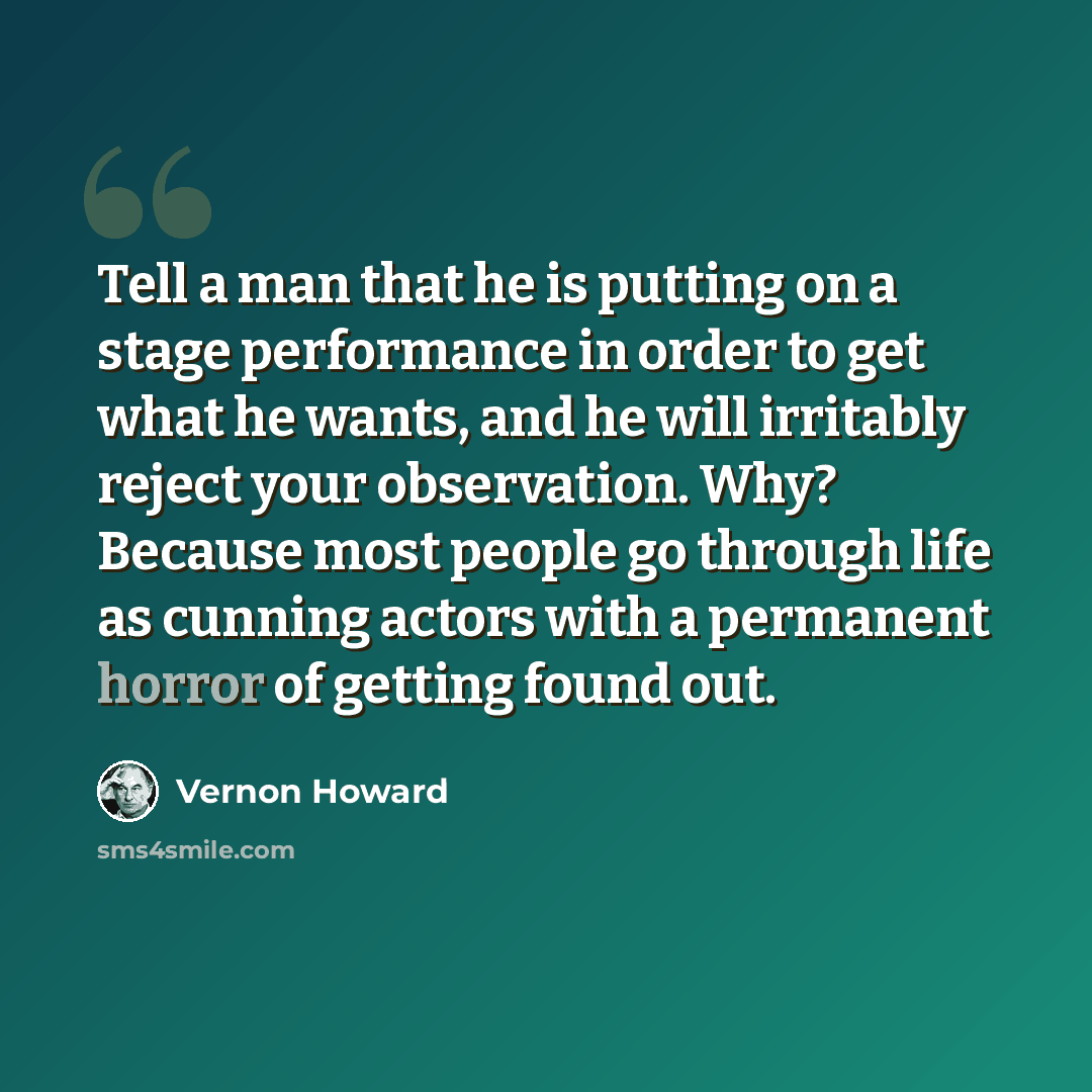 “Tell a man that he is putting on a stage performance in order to get what he wants, and he will irritably reject your observation. Why? Because most people go through life as cunning actors with a permanent horror of getting found out.” quote by Vernon Howard
