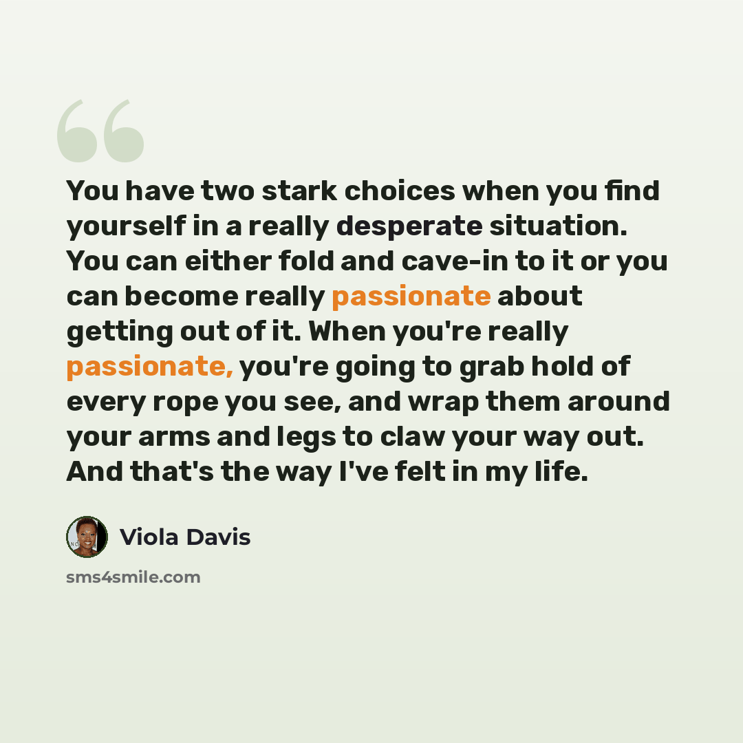 “You have two stark choices when you find yourself in a really desperate situation. You can either fold and cave-in to it or you can become really passionate about getting out of it. When you're really passionate, you're going to grab hold of every rope you see, and wrap them around your arms and…” quote by Viola Davis