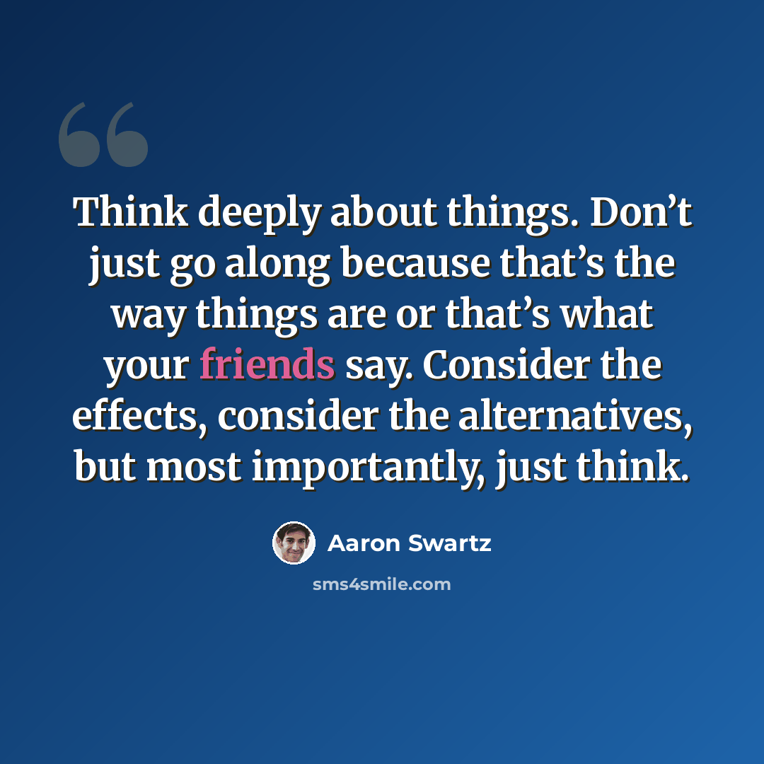 “Think deeply about things. Don’t just go along because that’s the way things are or that’s what your friends say. Consider the effects, consider the alternatives, but most importantly, just think.” quote by Aaron Swartz