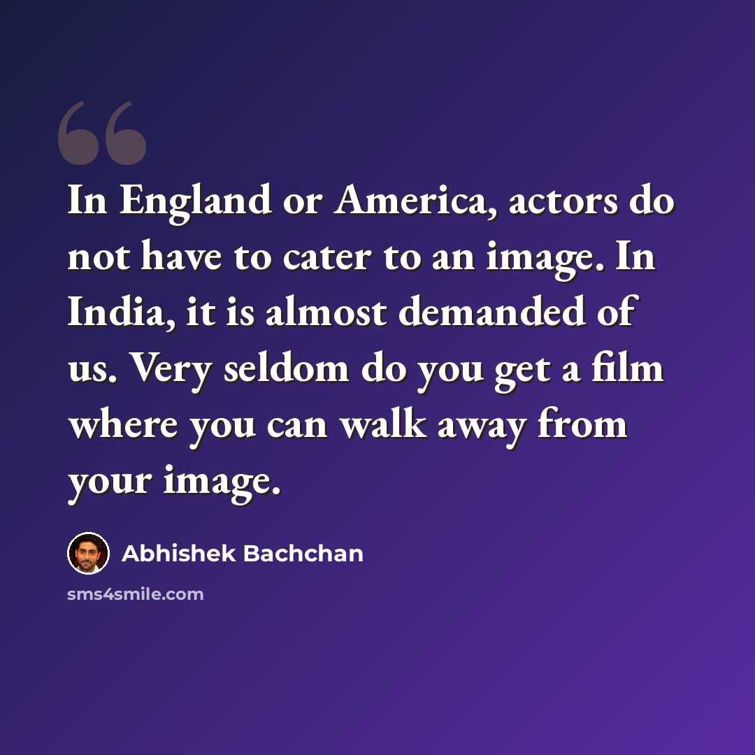 “In England or America, actors do not have to cater to an image. In India, it is almost demanded of us. Very seldom do you get a film where you can walk away from your image.” quote by Abhishek Bachchan
