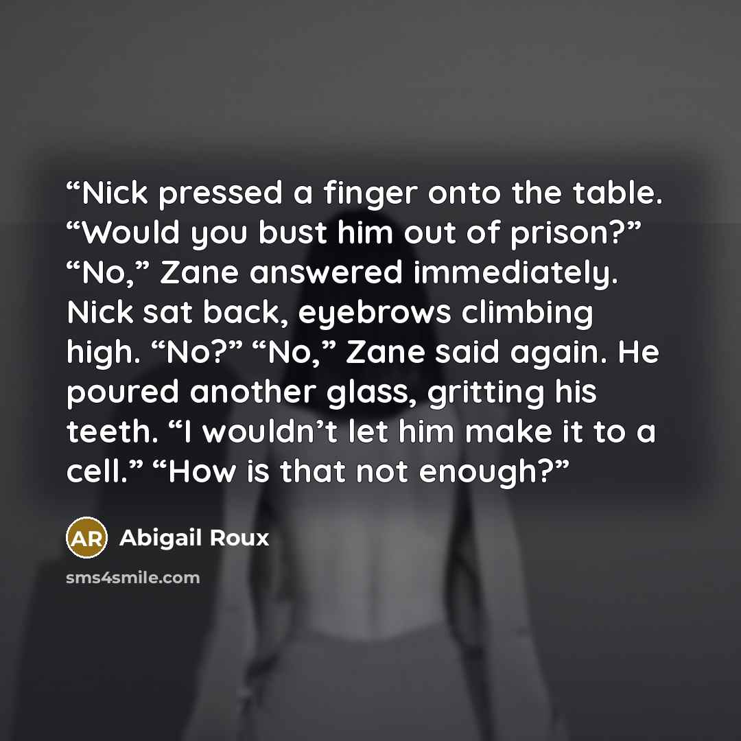 “Nick pressed a finger onto the table. “Would you bust him out of prison?” “No,” Zane answered immediately. Nick sat back, eyebrows climbing high. “No?” “No,” Zane said again. He poured another glass, gritting his teeth. “I wouldn’t let him make it to a cell.” “How is that not enough?” quote by Abigail Roux