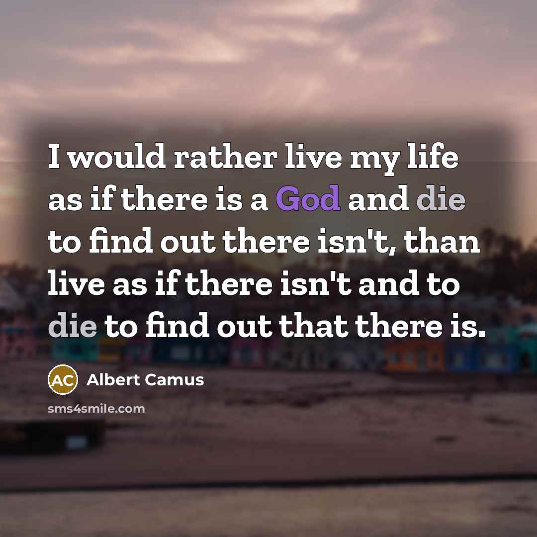 “I would rather live my life as if there is a God and die to find out there isn't, than live as if there isn't and to die to find out that there is.” quote by Albert Camus