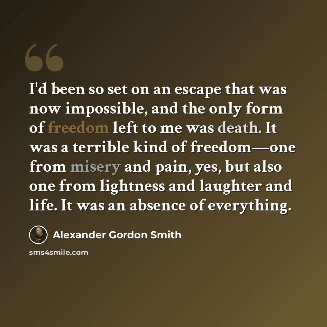 “I'd been so set on an escape that was now impossible, and the only form of freedom left to me was death. It was a terrible kind of freedom—one from misery and pain, yes, but also one from lightness and laughter and life. It was an absence of everything.” quote by Alexander Gordon Smith