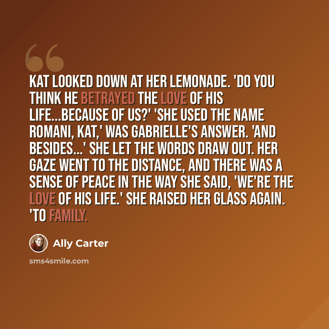 “Kat looked down at her lemonade. 'Do you think he betrayed the love of his life...because of us?' 'She used the name Romani, Kat,' was Gabrielle's answer. 'And besides...' She let the words draw out. Her gaze went to the distance, and there was a sense of peace in the way she said, 'WE'RE the love…” quote by Ally Carter