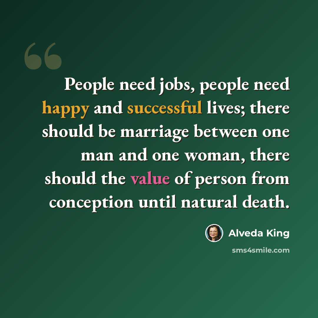 “People need jobs, people need happy and successful lives; there should be marriage between one man and one woman, there should the value of person from conception until natural death.” quote by Alveda King