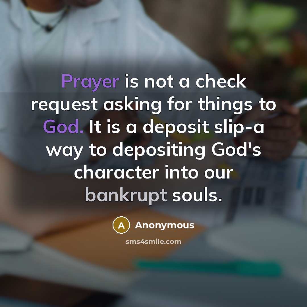 “Prayer is not a check request asking for things to God. It is a deposit slip-a way to depositing God's character into our bankrupt souls.” quote by Anonymous