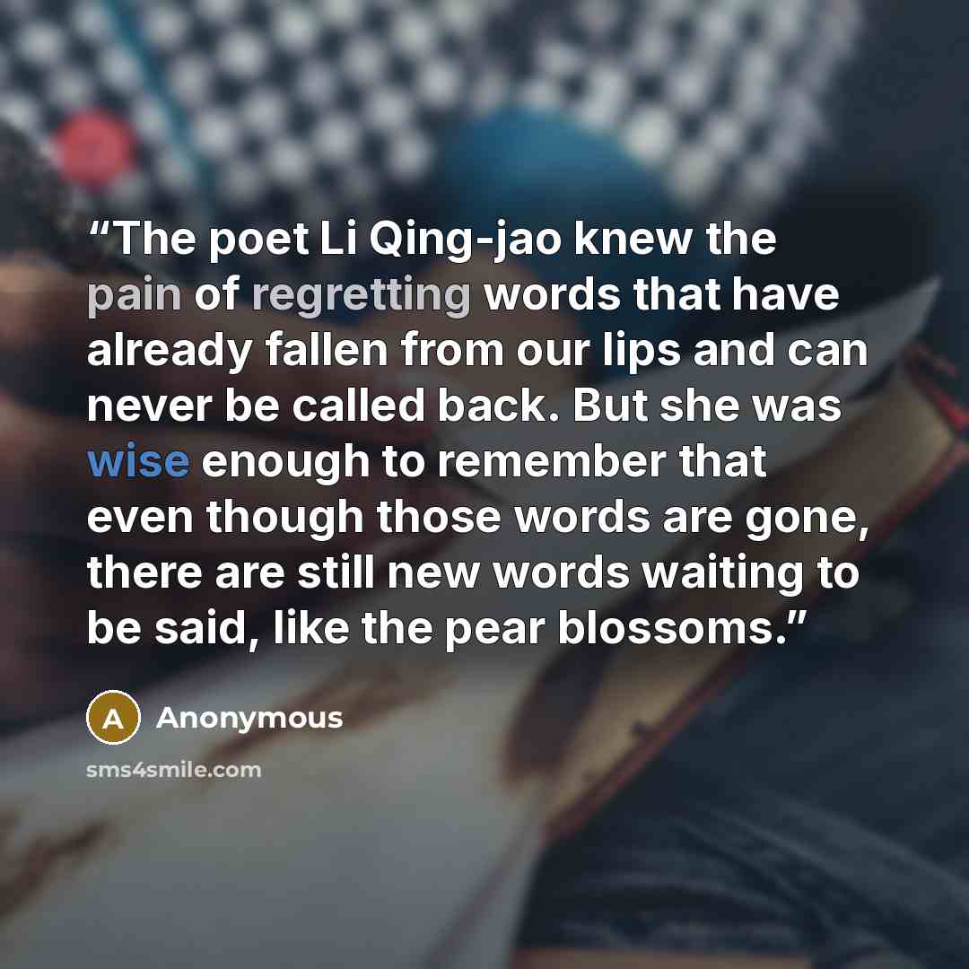 “The poet Li Qing-jao knew the pain of regretting words that have already fallen from our lips and can never be called back. But she was wise enough to remember that even though those words are gone, there are still new words waiting to be said, like the pear blossoms.” quote by Anonymous