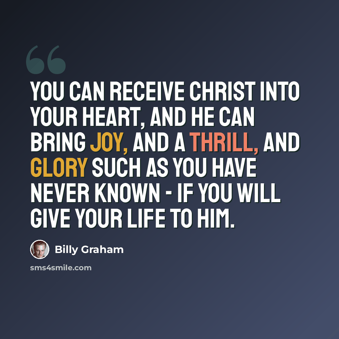 “You can receive Christ into your heart, and he can bring joy, and a thrill, and glory such as you have never known - if you will give your life to him.” quote by Billy Graham