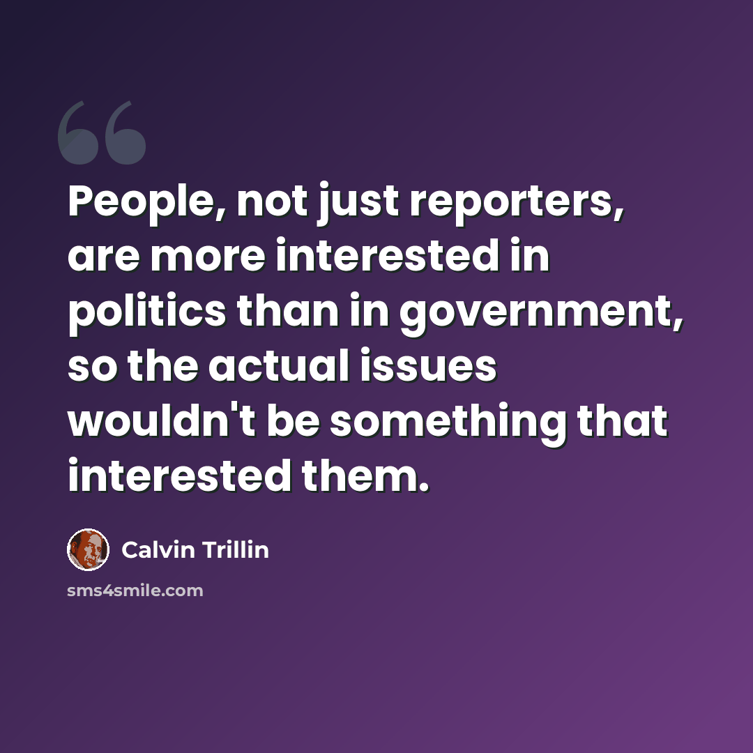 “People, not just reporters, are more interested in politics than in government, so the actual issues wouldn't be something that interested them.” quote by Calvin Trillin