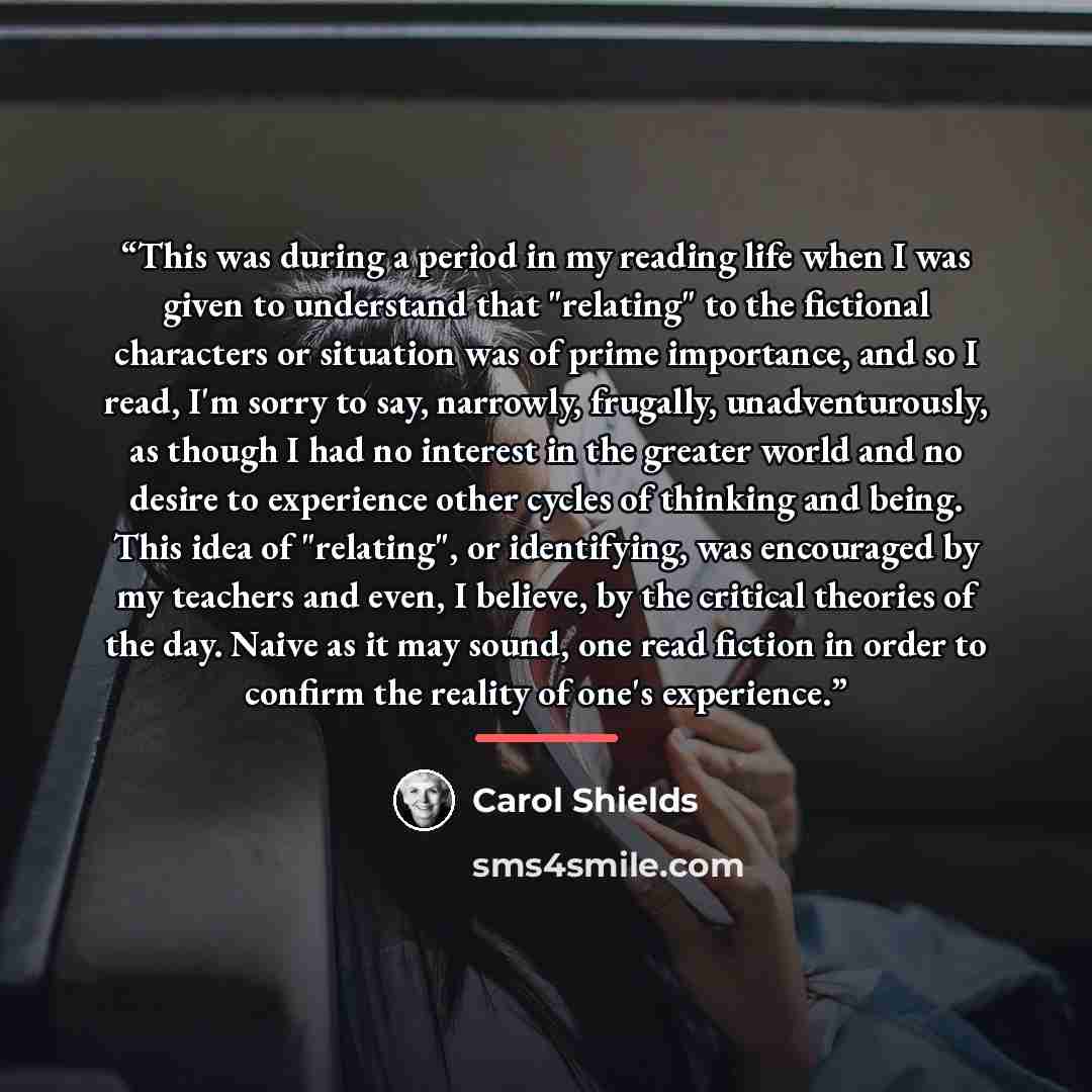 “This was during a period in my reading life when I was given to understand that "relating" to the fictional characters or situation was of prime importance, and so I read, I'm sorry to say, narrowly, frugally, unadventurously, as though I had no interest in the greater world and no desire to…” quote by Carol Shields
