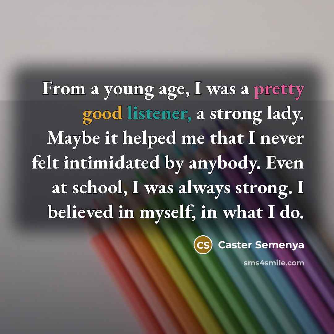 “From a young age, I was a pretty good listener, a strong lady. Maybe it helped me that I never felt intimidated by anybody. Even at school, I was always strong. I believed in myself, in what I do.” quote by Caster Semenya