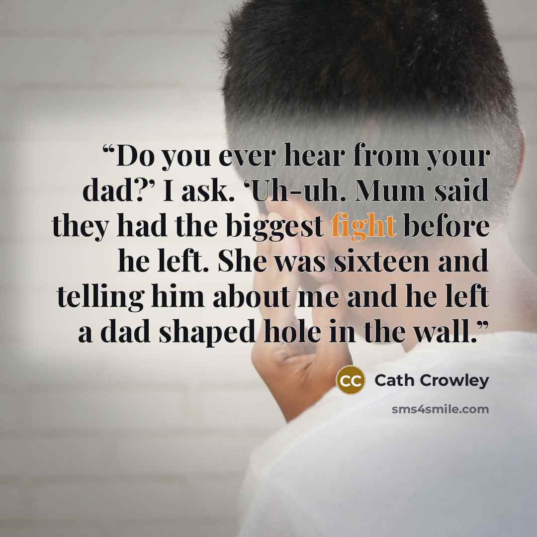 “Do you ever hear from your dad?’ I ask. ‘Uh-uh. Mum said they had the biggest fight before he left. She was sixteen and telling him about me and he left a dad shaped hole in the wall.” quote by Cath Crowley