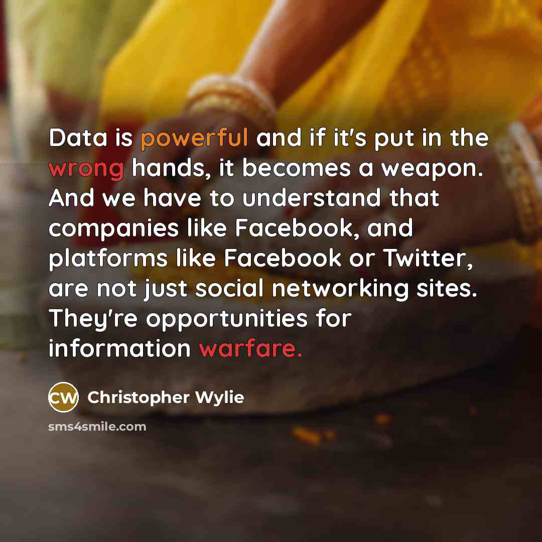 “Data is powerful and if it's put in the wrong hands, it becomes a weapon. And we have to understand that companies like Facebook, and platforms like Facebook or Twitter, are not just social networking sites. They're opportunities for information warfare.” quote by Christopher Wylie