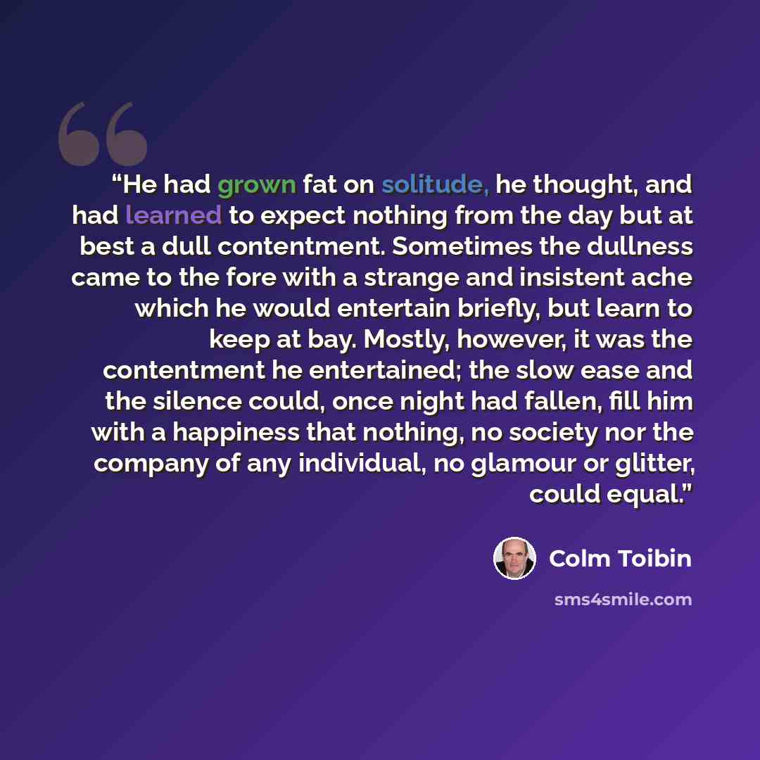 “He had grown fat on solitude, he thought, and had learned to expect nothing from the day but at best a dull contentment. Sometimes the dullness came to the fore with a strange and insistent ache which he would entertain briefly, but learn to keep at bay. Mostly, however, it was the contentment he…” quote by Colm Tóibín