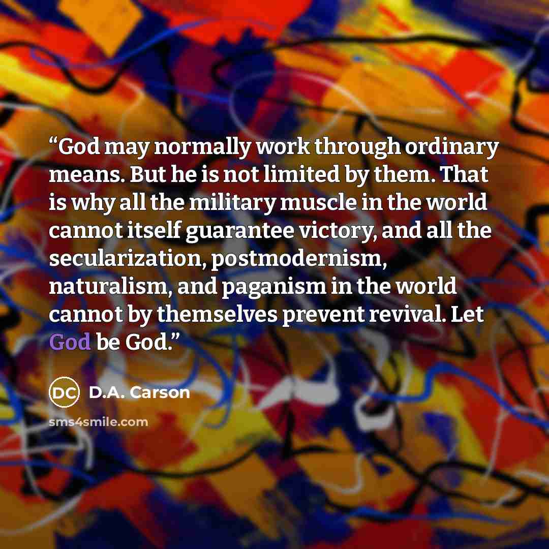 “God may normally work through ordinary means. But he is not limited by them. That is why all the military muscle in the world cannot itself guarantee victory, and all the secularization, postmodernism, naturalism, and paganism in the world cannot by themselves prevent revival. Let God be God.” quote by D.A. Carson