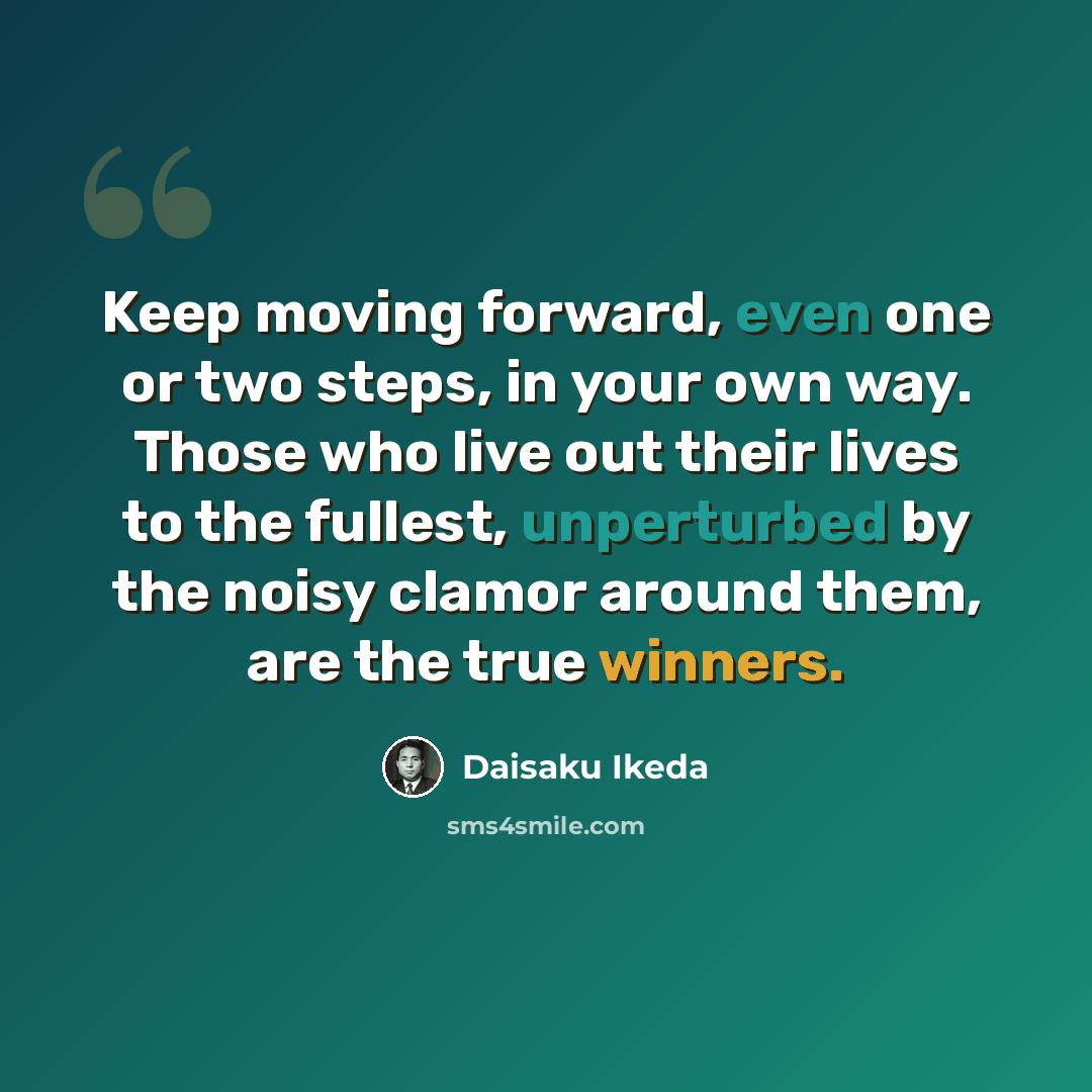 “Keep moving forward, even one or two steps, in your own way. Those who live out their lives to the fullest, unperturbed by the noisy clamor around them, are the true winners.” quote by Daisaku Ikeda