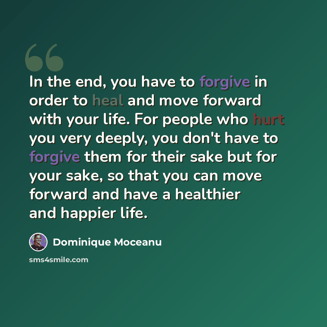 “In the end, you have to forgive in order to heal and move forward with your life. For people who hurt you very deeply, you don't have to forgive them for their sake but for your sake, so that you can move forward and have a healthier and happier life.” quote by Dominique Moceanu