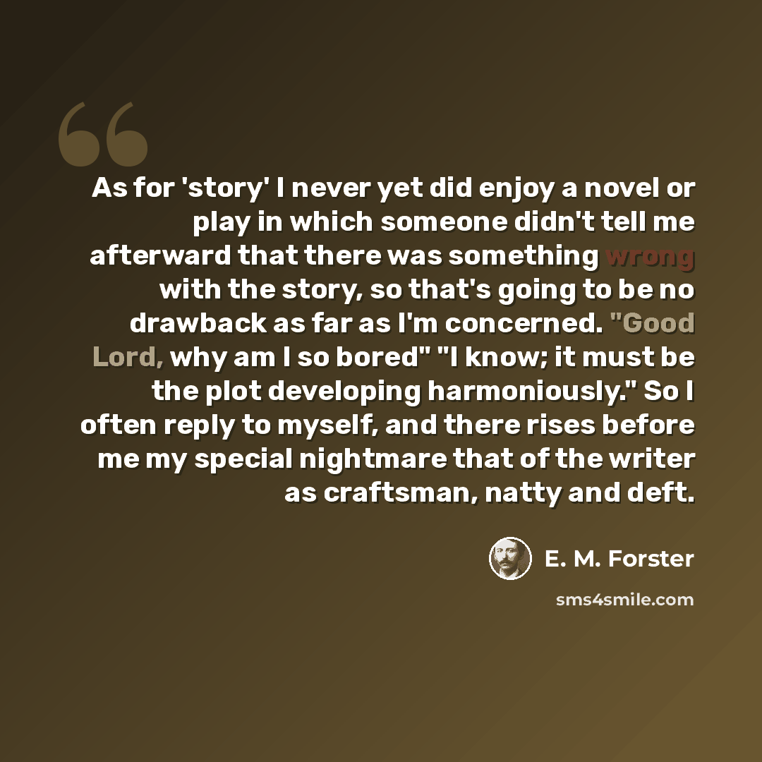 “As for 'story' I never yet did enjoy a novel or play in which someone didn't tell me afterward that there was something wrong with the story, so that's going to be no drawback as far as I'm concerned. "Good Lord, why am I so bored" "I know; it must be the plot developing harmoniously." So I often…” quote by E. M. Forster