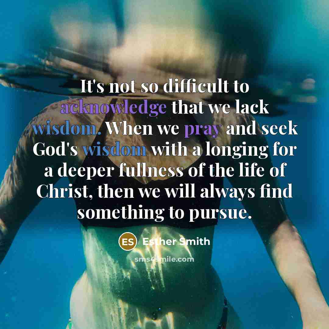 “It's not so difficult to acknowledge that we lack wisdom. When we pray and seek God's wisdom with a longing for a deeper fullness of the life of Christ, then we will always find something to pursue.” quote by Esther Smith