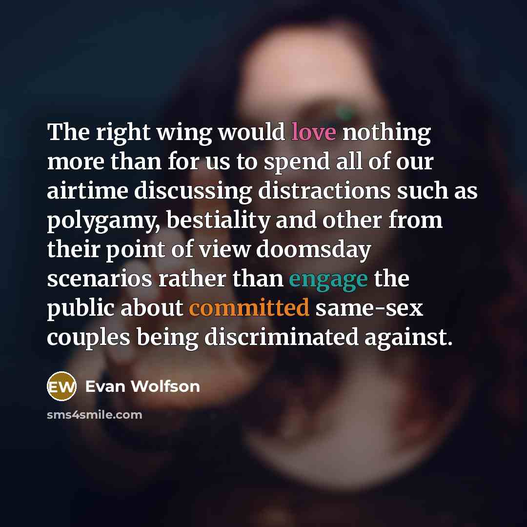 “The right wing would love nothing more than for us to spend all of our airtime discussing distractions such as polygamy, bestiality and other from their point of view doomsday scenarios rather than engage the public about committed same-sex couples being discriminated against.” quote by Evan Wolfson