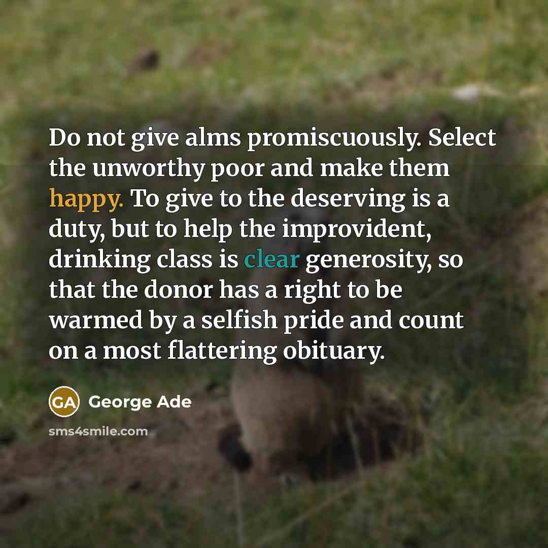 “Do not give alms promiscuously. Select the unworthy poor and make them happy. To give to the deserving is a duty, but to help the improvident, drinking class is clear generosity, so that the donor has a right to be warmed by a selfish pride and count on a most flattering obituary.” quote by George Ade
