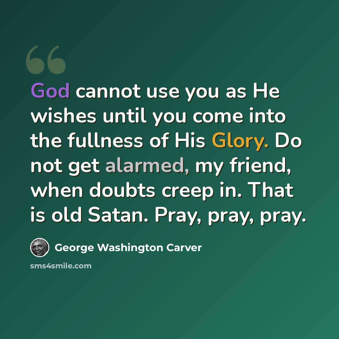 “God cannot use you as He wishes until you come into the fullness of His Glory. Do not get alarmed, my friend, when doubts creep in. That is old Satan. Pray, pray, pray.” quote by George Washington Carver